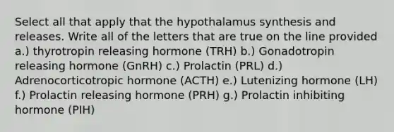 Select all that apply that the hypothalamus synthesis and releases. Write all of the letters that are true on the line provided a.) thyrotropin releasing hormone (TRH) b.) Gonadotropin releasing hormone (GnRH) c.) Prolactin (PRL) d.) Adrenocorticotropic hormone (ACTH) e.) Lutenizing hormone (LH) f.) Prolactin releasing hormone (PRH) g.) Prolactin inhibiting hormone (PIH)