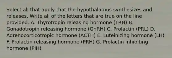 Select all that apply that the hypothalamus synthesizes and releases. Write all of the letters that are true on the line provided. A. Thyrotropin releasing hormone (TRH) B. Gonadotropin releasing hormone (GnRH) C. Prolactin (PRL) D. Adrenocorticotropic hormone (ACTH) E. Luteinizing hormone (LH) F. Prolactin releasing hormone (PRH) G. Prolactin inhibiting hormone (PIH)