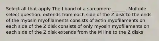 Select all that apply The I band of a sarcomere ______. Multiple select question. extends from each side of the Z disk to the ends of the myosin myofilaments consists of actin myofilaments on each side of the Z disk consists of only myosin myofilaments on each side of the Z disk extends from the M line to the Z disks