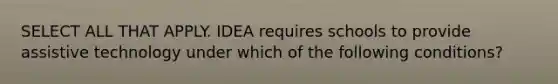 SELECT ALL THAT APPLY. IDEA requires schools to provide assistive technology under which of the following conditions?