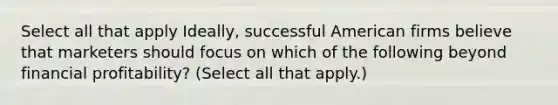 Select all that apply Ideally, successful American firms believe that marketers should focus on which of the following beyond financial profitability? (Select all that apply.)