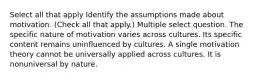 Select all that apply Identify the assumptions made about motivation. (Check all that apply.) Multiple select question. The specific nature of motivation varies across cultures. Its specific content remains uninfluenced by cultures. A single motivation theory cannot be universally applied across cultures. It is nonuniversal by nature.