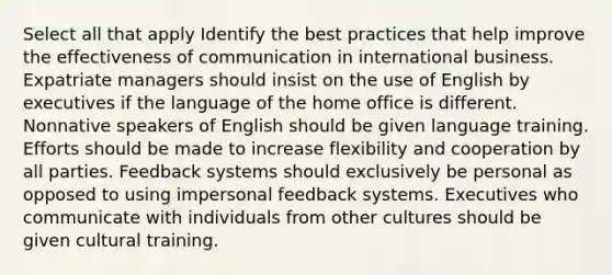 Select all that apply Identify the best practices that help improve the effectiveness of communication in international business. Expatriate managers should insist on the use of English by executives if the language of the home office is different. Nonnative speakers of English should be given language training. Efforts should be made to increase flexibility and cooperation by all parties. Feedback systems should exclusively be personal as opposed to using impersonal feedback systems. Executives who communicate with individuals from other cultures should be given cultural training.