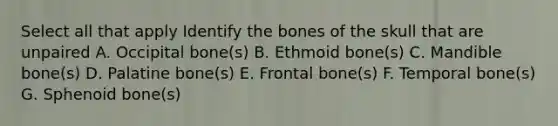 Select all that apply Identify the bones of the skull that are unpaired A. Occipital bone(s) B. Ethmoid bone(s) C. Mandible bone(s) D. Palatine bone(s) E. Frontal bone(s) F. Temporal bone(s) G. Sphenoid bone(s)