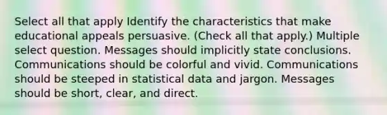 Select all that apply Identify the characteristics that make educational appeals persuasive. (Check all that apply.) Multiple select question. Messages should implicitly state conclusions. Communications should be colorful and vivid. Communications should be steeped in statistical data and jargon. Messages should be short, clear, and direct.