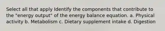 Select all that apply Identify the components that contribute to the "energy output" of the energy balance equation. a. Physical activity b. Metabolism c. Dietary supplement intake d. Digestion