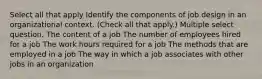 Select all that apply Identify the components of job design in an organizational context. (Check all that apply.) Multiple select question. The content of a job The number of employees hired for a job The work hours required for a job The methods that are employed in a job The way in which a job associates with other jobs in an organization