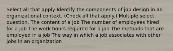 Select all that apply Identify the components of job design in an organizational context. (Check all that apply.) Multiple select question. The content of a job The number of employees hired for a job The work hours required for a job The methods that are employed in a job The way in which a job associates with other jobs in an organization