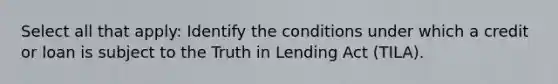 Select all that apply: Identify the conditions under which a credit or loan is subject to the Truth in Lending Act (TILA).