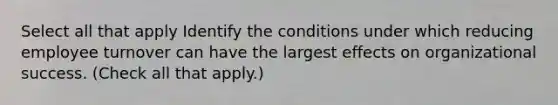 Select all that apply Identify the conditions under which reducing employee turnover can have the largest effects on organizational success. (Check all that apply.)