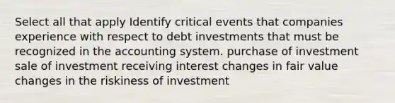 Select all that apply Identify critical events that companies experience with respect to debt investments that must be recognized in the accounting system. purchase of investment sale of investment receiving interest changes in fair value changes in the riskiness of investment