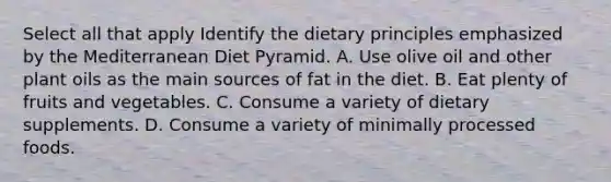 Select all that apply Identify the dietary principles emphasized by the Mediterranean Diet Pyramid. A. Use olive oil and other plant oils as the main sources of fat in the diet. B. Eat plenty of fruits and vegetables. C. Consume a variety of dietary supplements. D. Consume a variety of minimally processed foods.