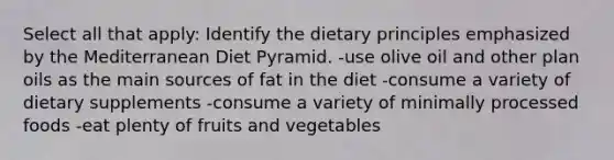 Select all that apply: Identify the dietary principles emphasized by the Mediterranean Diet Pyramid. -use olive oil and other plan oils as the main sources of fat in the diet -consume a variety of dietary supplements -consume a variety of minimally processed foods -eat plenty of fruits and vegetables