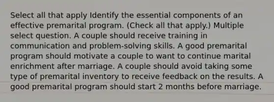 Select all that apply Identify the essential components of an effective premarital program. (Check all that apply.) Multiple select question. A couple should receive training in communication and problem-solving skills. A good premarital program should motivate a couple to want to continue marital enrichment after marriage. A couple should avoid taking some type of premarital inventory to receive feedback on the results. A good premarital program should start 2 months before marriage.