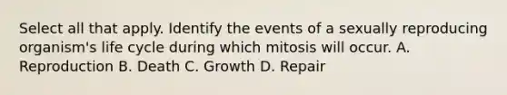 Select all that apply. Identify the events of a sexually reproducing organism's life cycle during which mitosis will occur. A. Reproduction B. Death C. Growth D. Repair