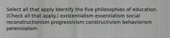 Select all that apply Identify the five philosophies of education. (Check all that apply.) existentialism essentialism social reconstructionism progressivism constructivism behaviorism perennialism