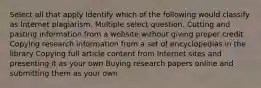 Select all that apply Identify which of the following would classify as Internet plagiarism. Multiple select question. Cutting and pasting information from a website without giving proper credit Copying research information from a set of encyclopedias in the library Copying full article content from Internet sites and presenting it as your own Buying research papers online and submitting them as your own