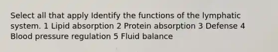 Select all that apply Identify the functions of the lymphatic system. 1 Lipid absorption 2 Protein absorption 3 Defense 4 Blood pressure regulation 5 Fluid balance