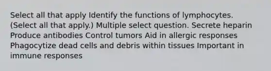 Select all that apply Identify the functions of lymphocytes. (Select all that apply.) Multiple select question. Secrete heparin Produce antibodies Control tumors Aid in allergic responses Phagocytize dead cells and debris within tissues Important in immune responses