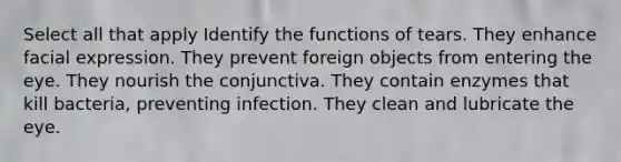 Select all that apply Identify the functions of tears. They enhance facial expression. They prevent foreign objects from entering the eye. They nourish the conjunctiva. They contain enzymes that kill bacteria, preventing infection. They clean and lubricate the eye.