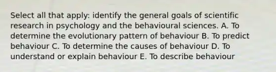 Select all that apply: identify the general goals of scientific research in psychology and the behavioural sciences. A. To determine the evolutionary pattern of behaviour B. To predict behaviour C. To determine the causes of behaviour D. To understand or explain behaviour E. To describe behaviour