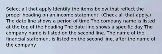 Select all that apply Identify the items below that reflect the proper heading on an income statement. (Check all that apply.) The date line shows a period of time The company name is listed at the top of the heading The date line shows a specific day The company name is listed on the second line. The name of the financial statement is listed on the second line, after the name of the company