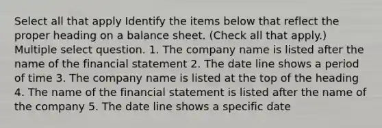 Select all that apply Identify the items below that reflect the proper heading on a balance sheet. (Check all that apply.) Multiple select question. 1. The company name is listed after the name of the financial statement 2. The date line shows a period of time 3. The company name is listed at the top of the heading 4. The name of the financial statement is listed after the name of the company 5. The date line shows a specific date