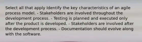 Select all that apply Identify the key characteristics of an agile process model. - Stakeholders are involved throughout the development process. - Testing is planned and executed only after the product is developed. - Stakeholders are involved after the development process. - Documentation should evolve along with the software.