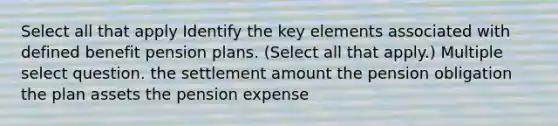 Select all that apply Identify the key elements associated with defined benefit pension plans. (Select all that apply.) Multiple select question. the settlement amount the pension obligation the plan assets the pension expense