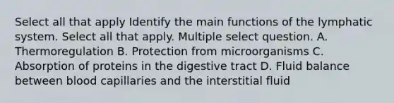 Select all that apply Identify the main functions of the lymphatic system. Select all that apply. Multiple select question. A. Thermoregulation B. Protection from microorganisms C. Absorption of proteins in the digestive tract D. Fluid balance between blood capillaries and the interstitial fluid