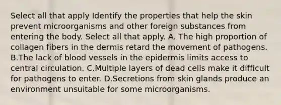 Select all that apply Identify the properties that help the skin prevent microorganisms and other foreign substances from entering the body. Select all that apply. A. The high proportion of collagen fibers in the dermis retard the movement of pathogens. B.The lack of blood vessels in the epidermis limits access to central circulation. C.Multiple layers of dead cells make it difficult for pathogens to enter. D.Secretions from skin glands produce an environment unsuitable for some microorganisms.