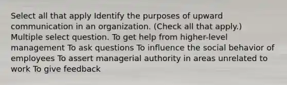 Select all that apply Identify the purposes of upward communication in an organization. (Check all that apply.) Multiple select question. To get help from higher-level management To ask questions To influence the social behavior of employees To assert managerial authority in areas unrelated to work To give feedback