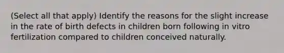 (Select all that apply) Identify the reasons for the slight increase in the rate of birth defects in children born following in vitro fertilization compared to children conceived naturally.