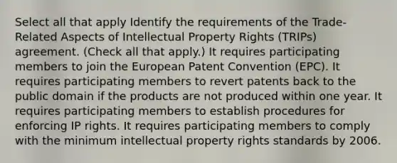 Select all that apply Identify the requirements of the Trade-Related Aspects of Intellectual Property Rights (TRIPs) agreement. (Check all that apply.) It requires participating members to join the European Patent Convention (EPC). It requires participating members to revert patents back to the public domain if the products are not produced within one year. It requires participating members to establish procedures for enforcing IP rights. It requires participating members to comply with the minimum intellectual property rights standards by 2006.