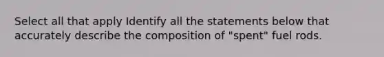 Select all that apply Identify all the statements below that accurately describe the composition of "spent" fuel rods.