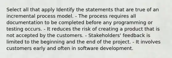 Select all that apply Identify the statements that are true of an incremental process model. - The process requires all documentation to be completed before any programming or testing occurs. - It reduces the risk of creating a product that is not accepted by the customers. - Stakeholders' feedback is limited to the beginning and the end of the project. - It involves customers early and often in software development.