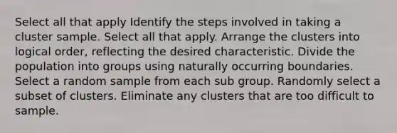 Select all that apply Identify the steps involved in taking a cluster sample. Select all that apply. Arrange the clusters into logical order, reflecting the desired characteristic. Divide the population into groups using naturally occurring boundaries. Select a random sample from each sub group. Randomly select a subset of clusters. Eliminate any clusters that are too difficult to sample.