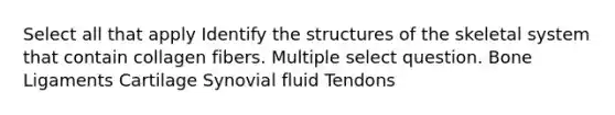 Select all that apply Identify the structures of the skeletal system that contain collagen fibers. Multiple select question. Bone Ligaments Cartilage Synovial fluid Tendons