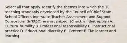 Select all that apply. Identify the themes into which the 10 teaching standards developed by the Council of Chief State School Officers Interstate Teacher Assessment and Support Consortium (InTASC) are organized. (Check all that apply.) A. Cultural humility B. Professional responsibility C. Instructional practice D. Educational diversity E. Content F. The learner and learning