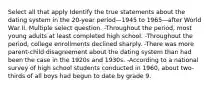 Select all that apply Identify the true statements about the dating system in the 20-year period—1945 to 1965—after World War II. Multiple select question. -Throughout the period, most young adults at least completed high school. -Throughout the period, college enrollments declined sharply. -There was more parent-child disagreement about the dating system than had been the case in the 1920s and 1930s. -According to a national survey of high school students conducted in 1960, about two-thirds of all boys had begun to date by grade 9.