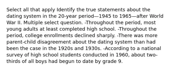 Select all that apply Identify the true statements about the dating system in the 20-year period—1945 to 1965—after World War II. Multiple select question. -Throughout the period, most young adults at least completed high school. -Throughout the period, college enrollments declined sharply. -There was more parent-child disagreement about the dating system than had been the case in the 1920s and 1930s. -According to a national survey of high school students conducted in 1960, about two-thirds of all boys had begun to date by grade 9.