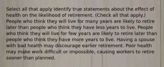 Select all that apply Identify true statements about the effect of health on the likelihood of retirement. (Check all that apply.) People who think they will live for many years are likely to retire later than people who think they have less years to live. People who think they will live for few years are likely to retire later than people who think they have more years to live. Having a spouse with bad health may discourage earlier retirement. Poor health may make work difficult or impossible, causing workers to retire sooner than planned.