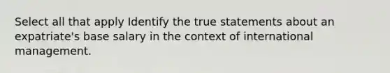 Select all that apply Identify the true statements about an expatriate's base salary in the context of international management.