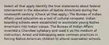 Select all that apply Identify the true statements about federal intervention in the education of Native Americans during the nineteenth century. (Check all that apply.) The Bureau of Indian Affairs used education as a tool of cultural conquest. Indian boarding schools were established to assimilate young Native Americans into Indian values. The Bureau of Indian Affairs invented a Cherokee syllabary and used it as the medium of instruction. Arrest and kidnapping were common practices in forcing Native American children to attend reservation schools.