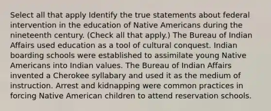 Select all that apply Identify the true statements about federal intervention in the education of Native Americans during the nineteenth century. (Check all that apply.) The Bureau of Indian Affairs used education as a tool of cultural conquest. Indian boarding schools were established to assimilate young Native Americans into Indian values. The Bureau of Indian Affairs invented a Cherokee syllabary and used it as the medium of instruction. Arrest and kidnapping were common practices in forcing Native American children to attend reservation schools.