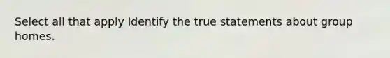 Select all that apply Identify the true statements about group homes.