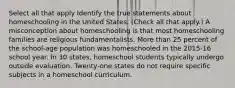 Select all that apply Identify the true statements about homeschooling in the United States. (Check all that apply.) A misconception about homeschooling is that most homeschooling families are religious fundamentalists. More than 25 percent of the school-age population was homeschooled in the 2015-16 school year. In 30 states, homeschool students typically undergo outside evaluation. Twenty-one states do not require specific subjects in a homeschool curriculum.