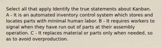 Select all that apply Identify the true statements about Kanban. A - It is an automated inventory control system which stores and locates parts with minimal human labor. B - It requires workers to signal when they have run out of parts at their assembly operation. C - It replaces material or parts only when needed, so as to avoid overproduction.