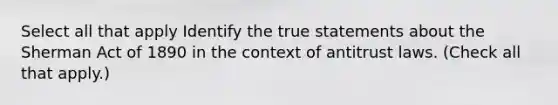 Select all that apply Identify the true statements about the Sherman Act of 1890 in the context of antitrust laws. (Check all that apply.)