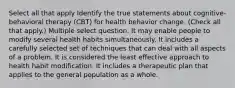 Select all that apply Identify the true statements about cognitive-behavioral therapy (CBT) for health behavior change. (Check all that apply.) Multiple select question. It may enable people to modify several health habits simultaneously. It includes a carefully selected set of techniques that can deal with all aspects of a problem. It is considered the least effective approach to health habit modification. It includes a therapeutic plan that applies to the general population as a whole.